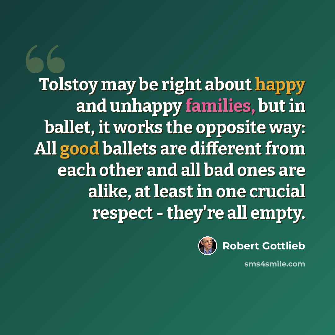 “Tolstoy may be right about happy and unhappy families, but in ballet, it works the opposite way: All good ballets are different from each other and all bad ones are alike, at least in one crucial respect - they're all empty.” quote by Robert Gottlieb