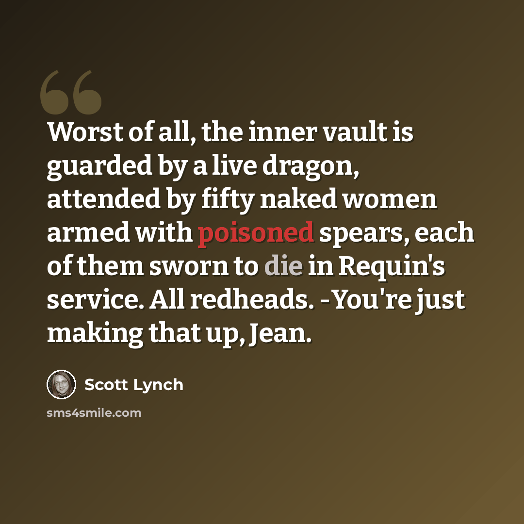 “Worst of all, the inner vault is guarded by a live dragon, attended by fifty naked women armed with poisoned spears, each of them sworn to die in Requin's service. All redheads. -You're just making that up, Jean.” quote by Scott Lynch