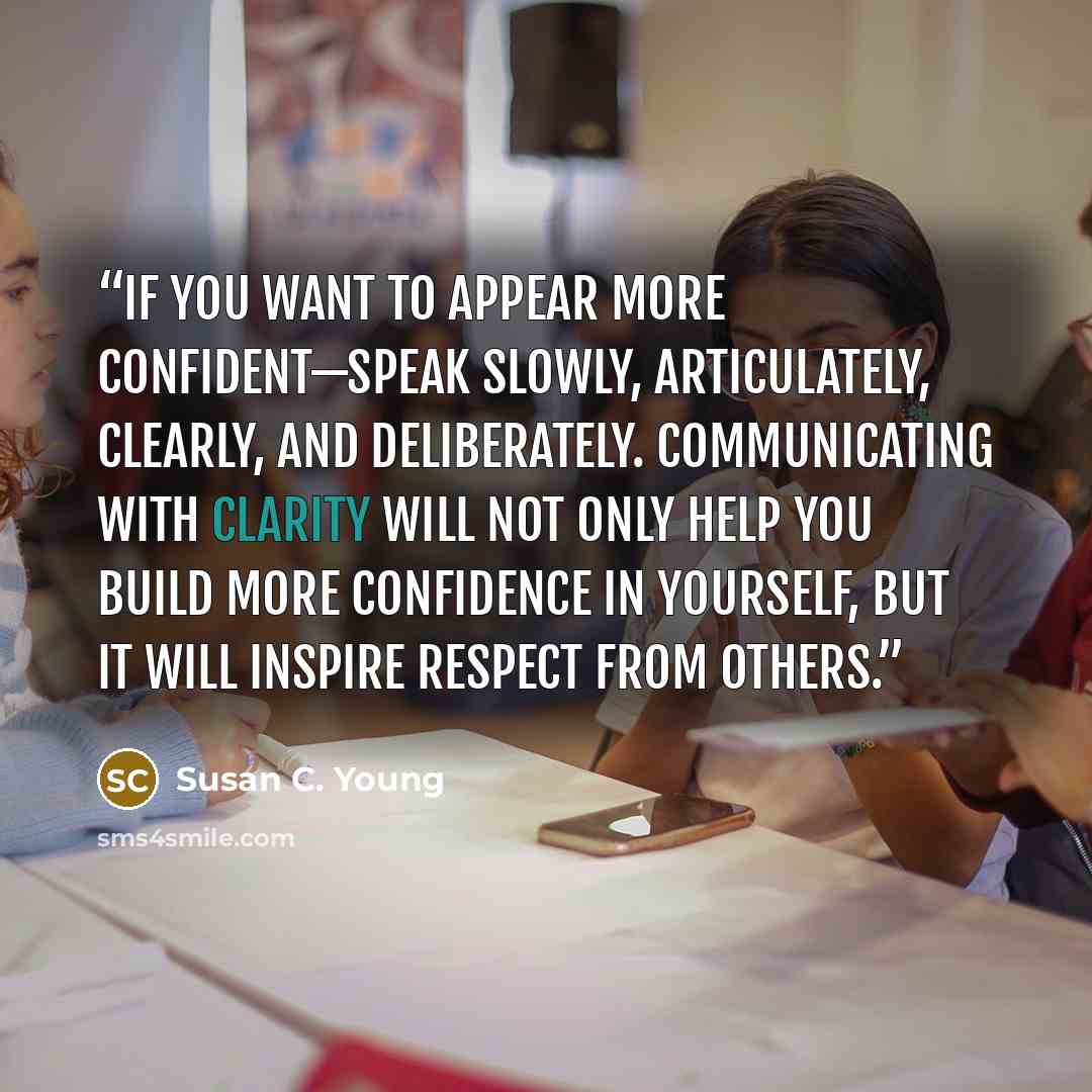 “If you want to appear more confident—speak slowly, articulately, clearly, and deliberately. Communicating with clarity will not only help you build more confidence in yourself, but it will inspire respect from others.” quote by Susan C. Young