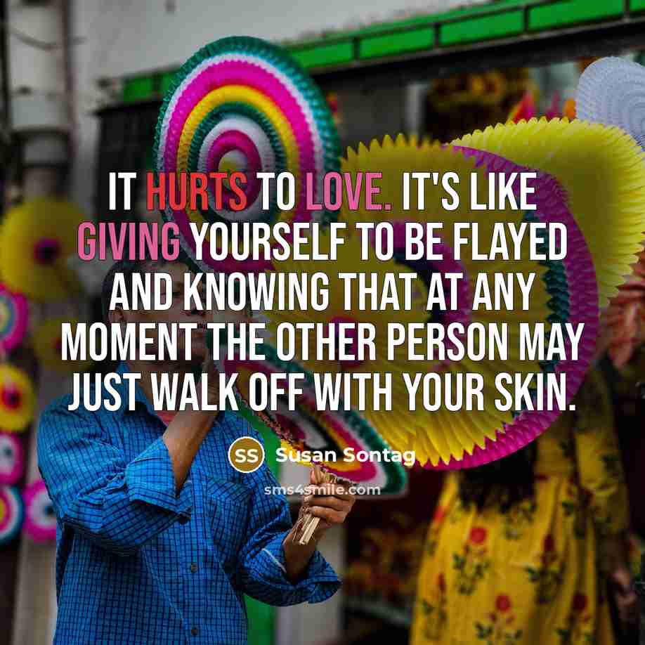 “It hurts to love. It's like giving yourself to be flayed and knowing that at any moment the other person may just walk off with your skin.” quote by Susan Sontag