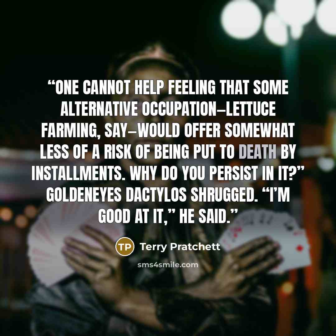 “One cannot help feeling that some alternative occupation—lettuce farming, say—would offer somewhat less of a risk of being put to death by installments. Why do you persist in it?” Goldeneyes Dactylos shrugged. “I’m good at it,” he said.” quote by Terry Pratchett