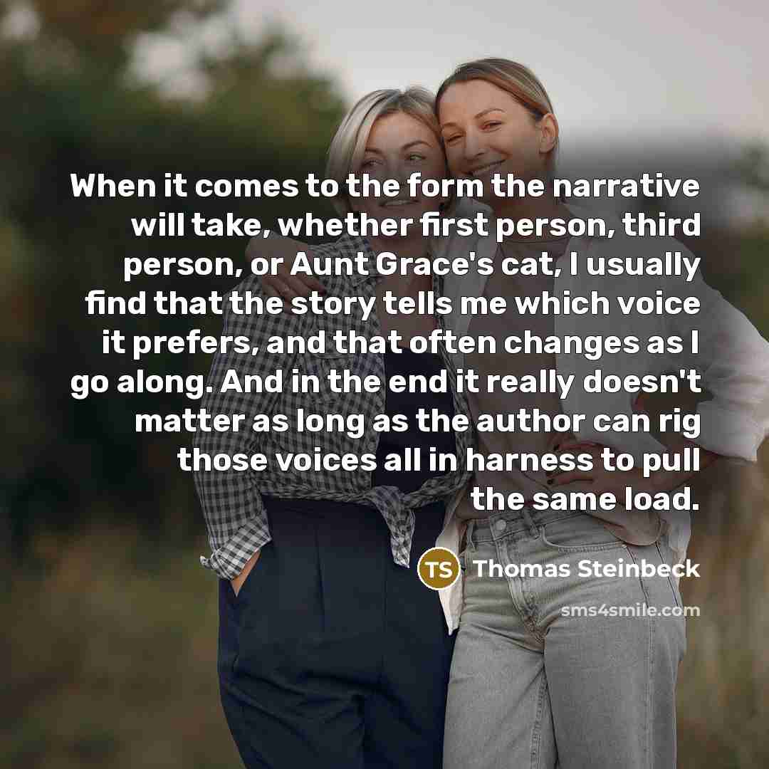 “When it comes to the form the narrative will take, whether first person, third person, or Aunt Grace's cat, I usually find that the story tells me which voice it prefers, and that often changes as I go along. And in the end it really doesn't matter as long as the author can rig those voices all in…” quote by Thomas Steinbeck