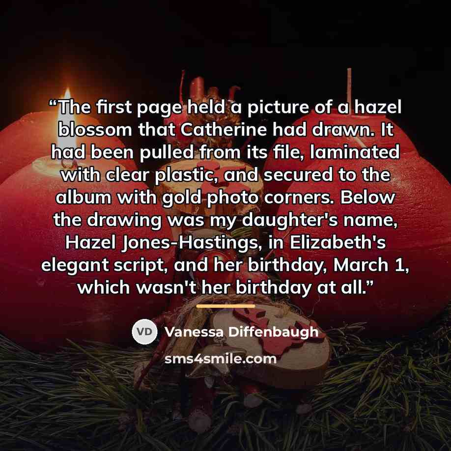 “The first page held a picture of a hazel blossom that Catherine had drawn. It had been pulled from its file, laminated with clear plastic, and secured to the album with gold photo corners. Below the drawing was my daughter's name, Hazel Jones-Hastings, in Elizabeth's elegant script, and her…” quote by Vanessa Diffenbaugh