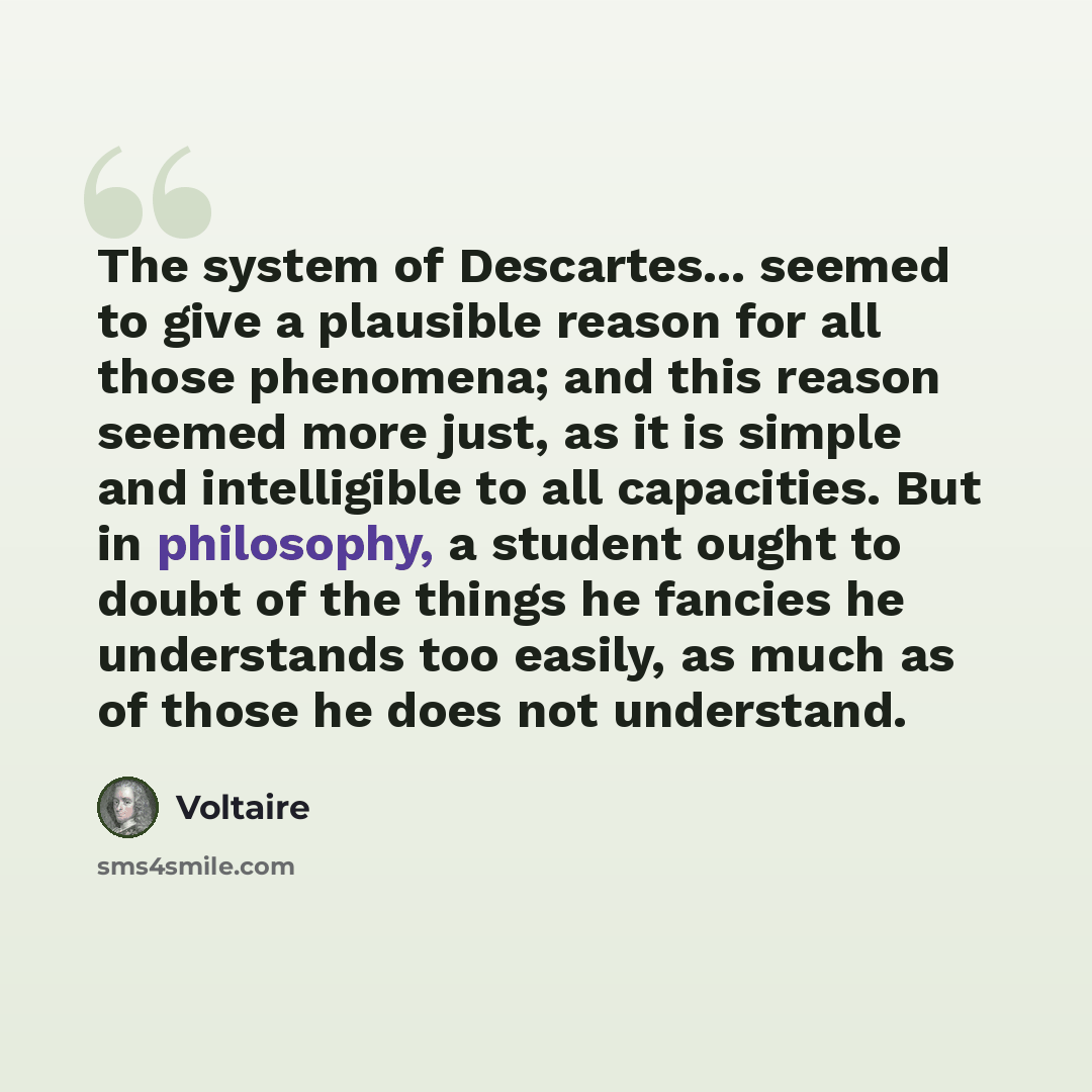 “The system of Descartes... seemed to give a plausible reason for all those phenomena; and this reason seemed more just, as it is simple and intelligible to all capacities. But in philosophy, a student ought to doubt of the things he fancies he understands too easily, as much as of those he does…” quote by Voltaire