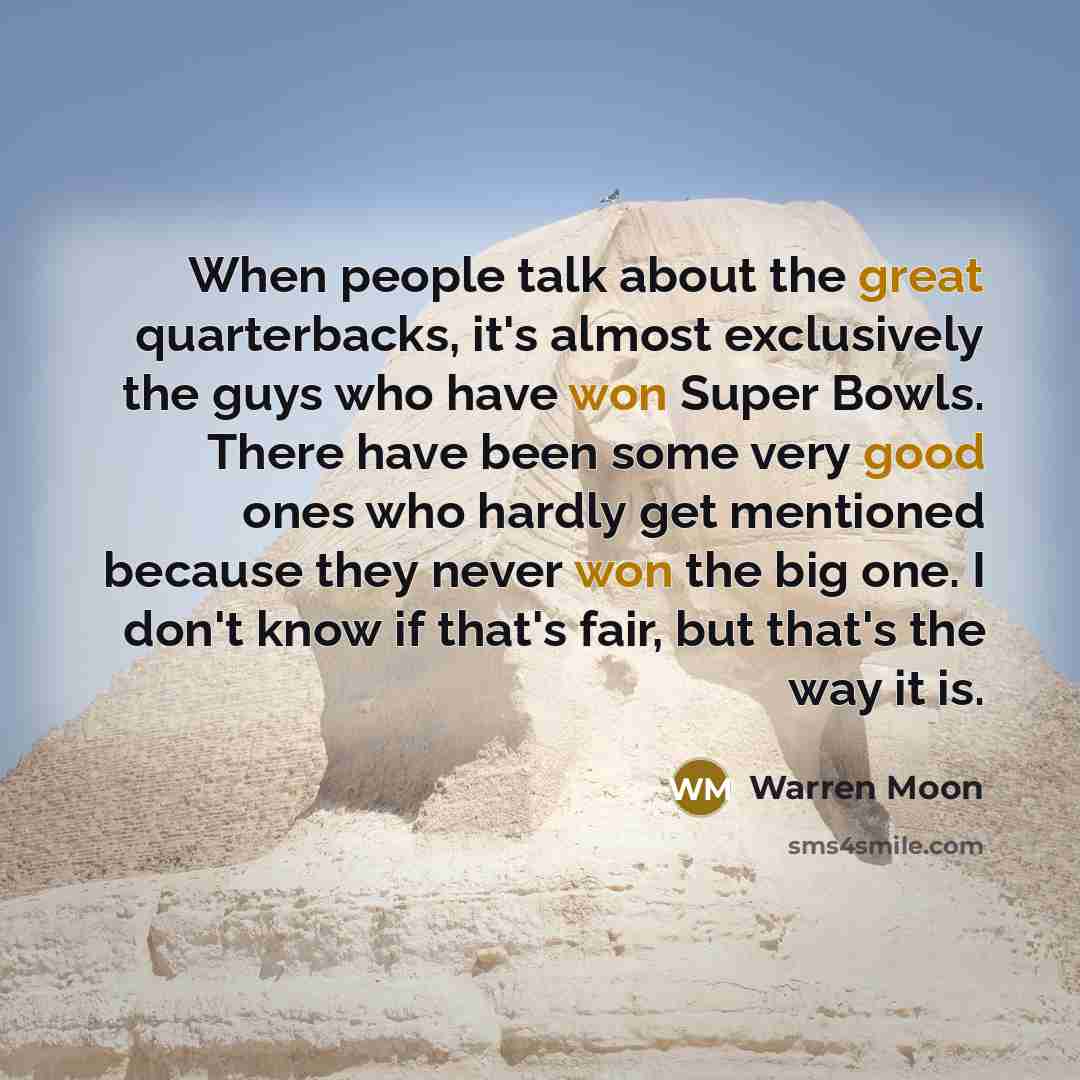 “When people talk about the great quarterbacks, it's almost exclusively the guys who have won Super Bowls. There have been some very good ones who hardly get mentioned because they never won the big one. I don't know if that's fair, but that's the way it is.” quote by Warren Moon