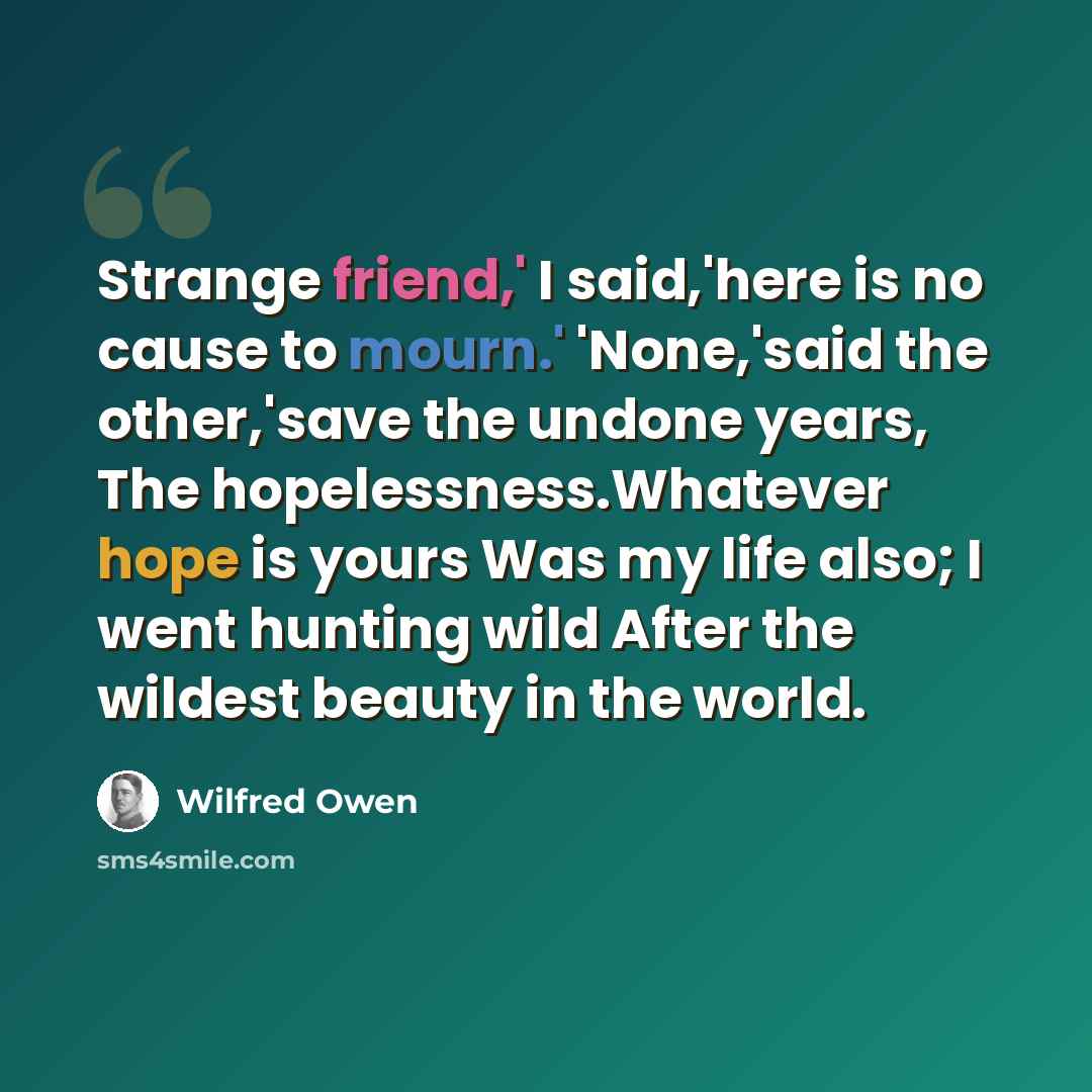 “Strange friend,' I said,'here is no cause to mourn.' 'None,'said the other,'save the undone years, The hopelessness.Whatever hope is yours Was my life also; I went hunting wild After the wildest beauty in the world.” quote by Wilfred Owen