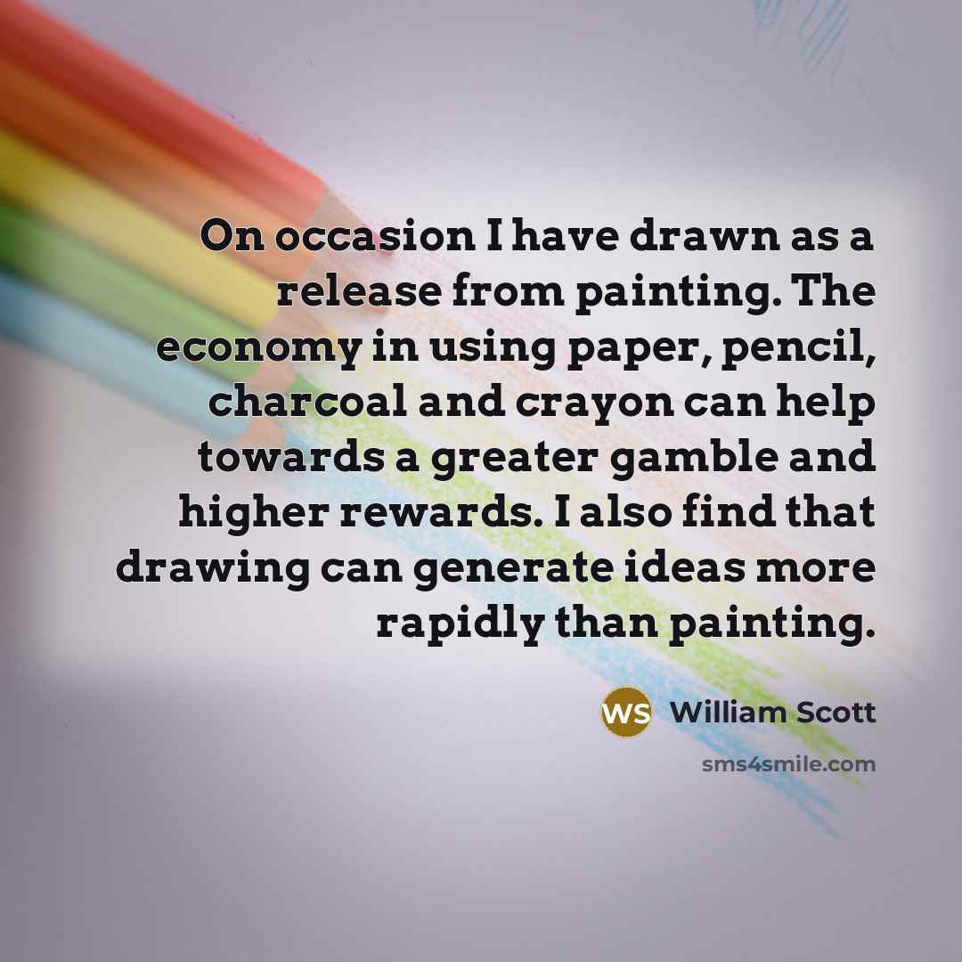 “On occasion I have drawn as a release from painting. The economy in using paper, pencil, charcoal and crayon can help towards a greater gamble and higher rewards. I also find that drawing can generate ideas more rapidly than painting.” quote by William Scott