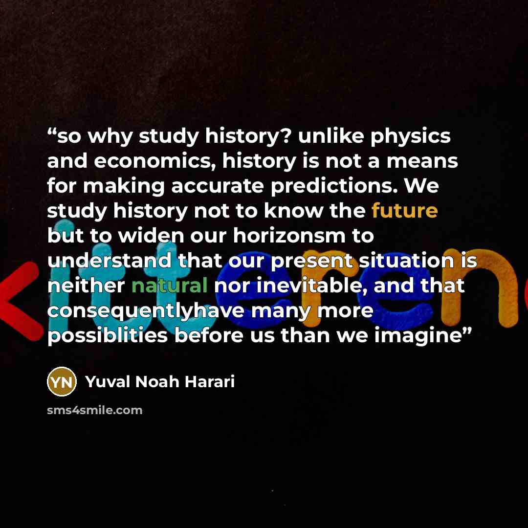 “so why study history? unlike physics and economics, history is not a means for making accurate predictions. We study history not to know the future but to widen our horizonsm to understand that our present situation is neither natural nor inevitable, and that consequentlyhave many more…” quote by Yuval Noah Harari