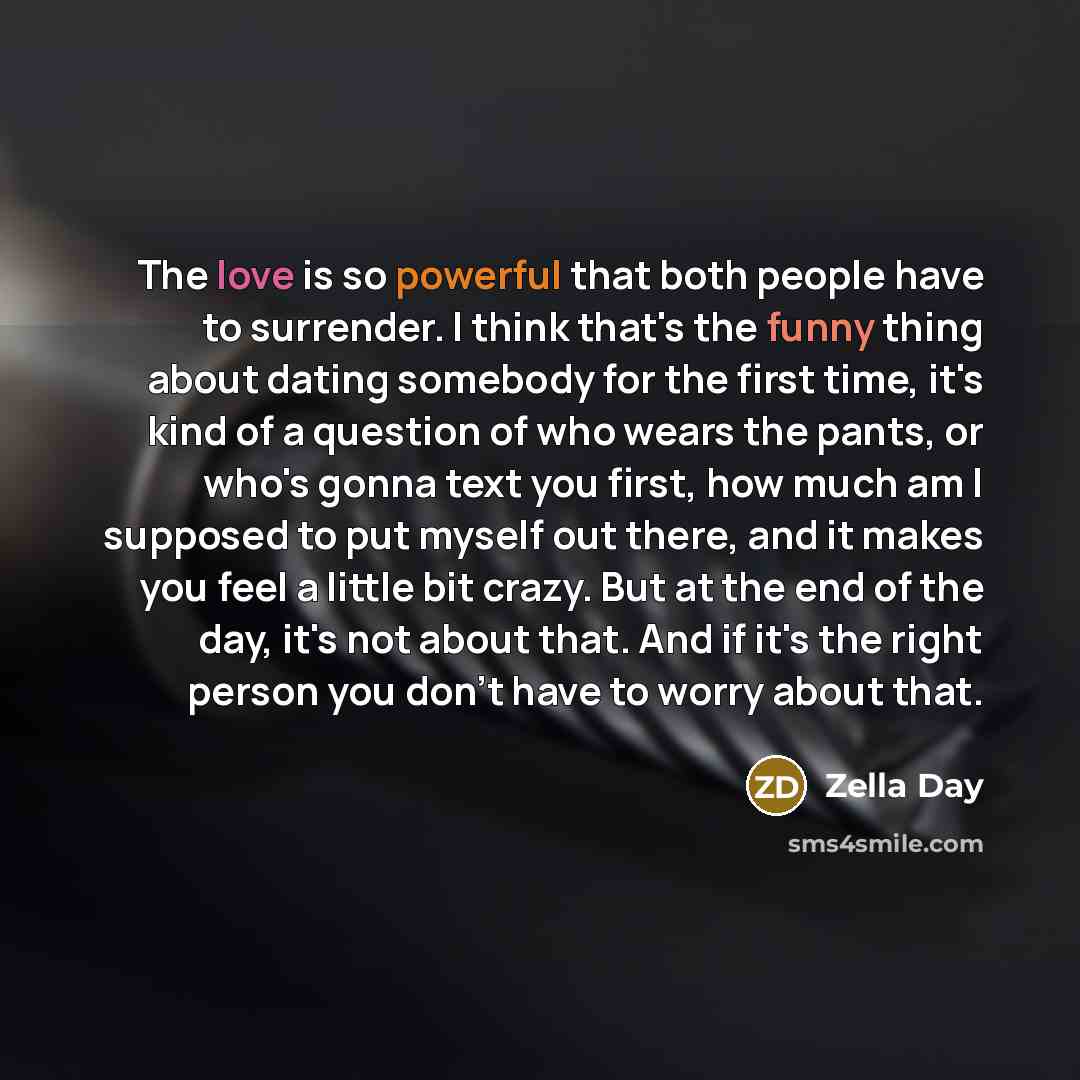 “The love is so powerful that both people have to surrender. I think that's the funny thing about dating somebody for the first time, it's kind of a question of who wears the pants, or who's gonna text you first, how much am I supposed to put myself out there, and it makes you feel a little bit…” quote by Zella Day