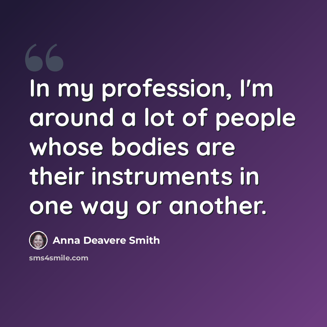 “In my profession, I'm around a lot of people whose bodies are their instruments in one way or another.” quote by Anna Deavere Smith