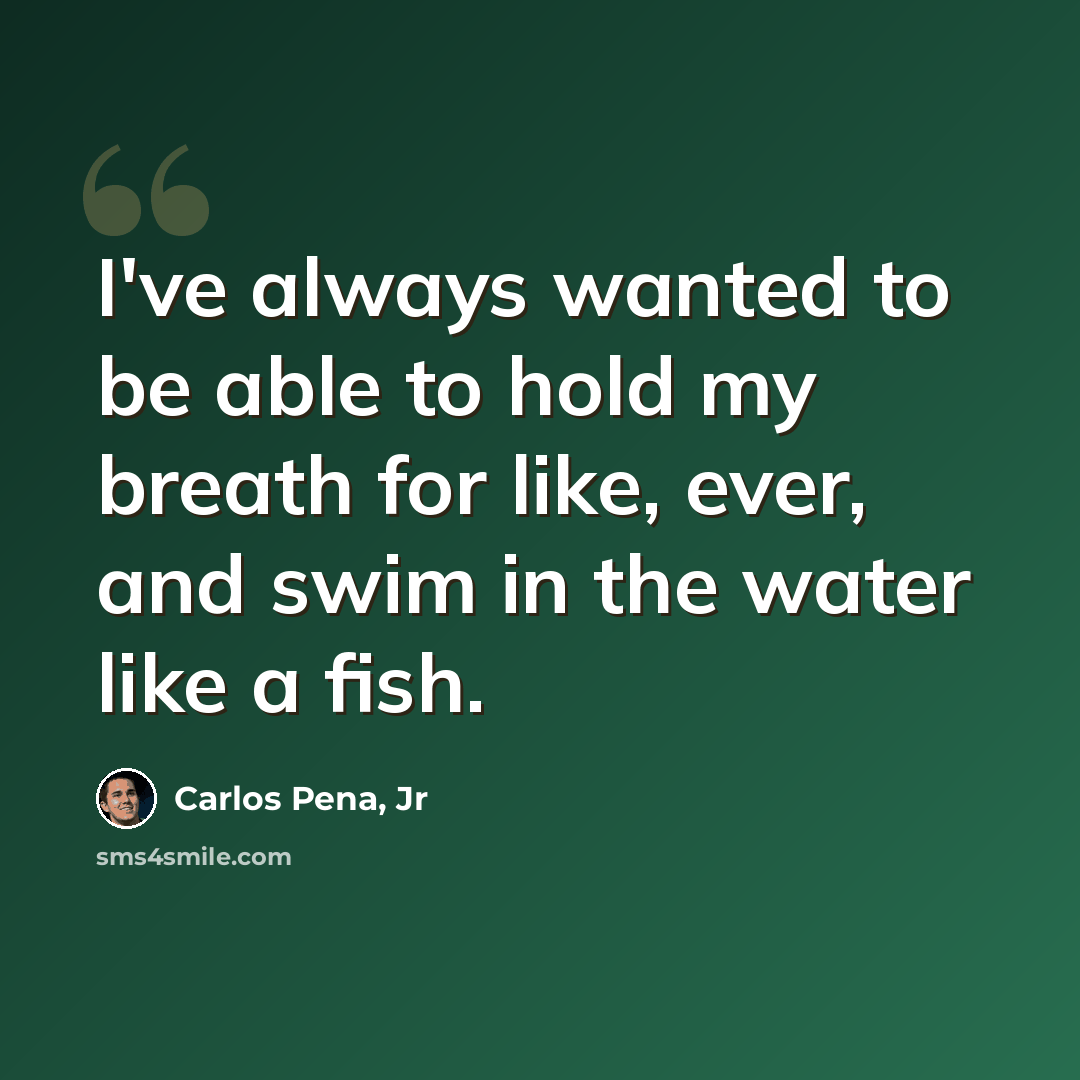 “I've always wanted to be able to hold my breath for like, ever, and swim in the water like a fish.” quote by Carlos Pena, Jr