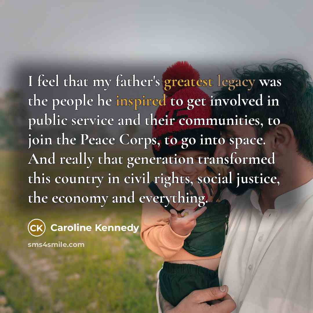 “I feel that my father's greatest legacy was the people he inspired to get involved in public service and their communities, to join the Peace Corps, to go into space. And really that generation transformed this country in civil rights, social justice, the economy and everything.” quote by Caroline Kennedy
