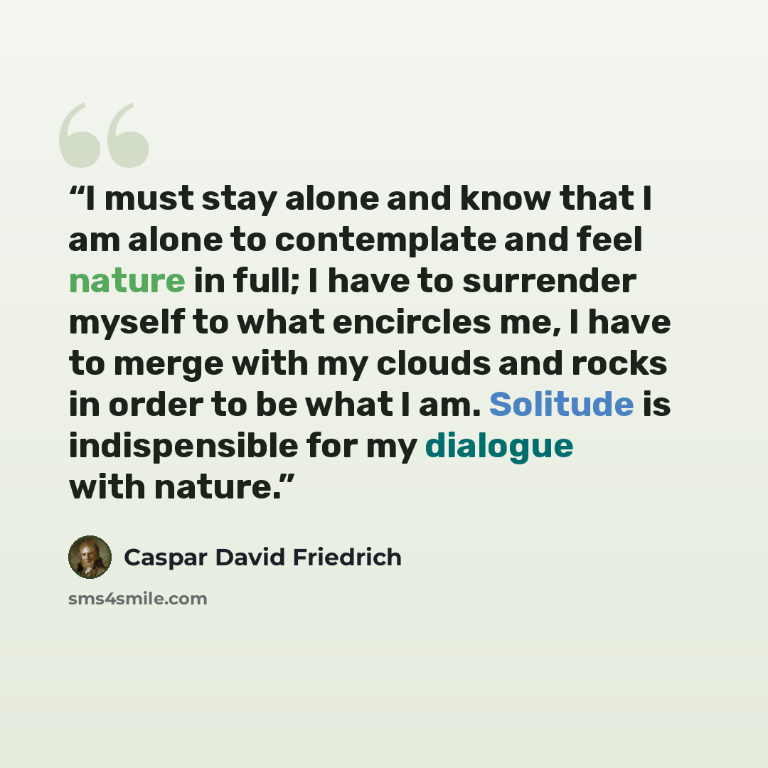 “I must stay alone and know that I am alone to contemplate and feel nature in full; I have to surrender myself to what encircles me, I have to merge with my clouds and rocks in order to be what I am. Solitude is indispensible for my dialogue with nature.” quote by Caspar David Friedrich