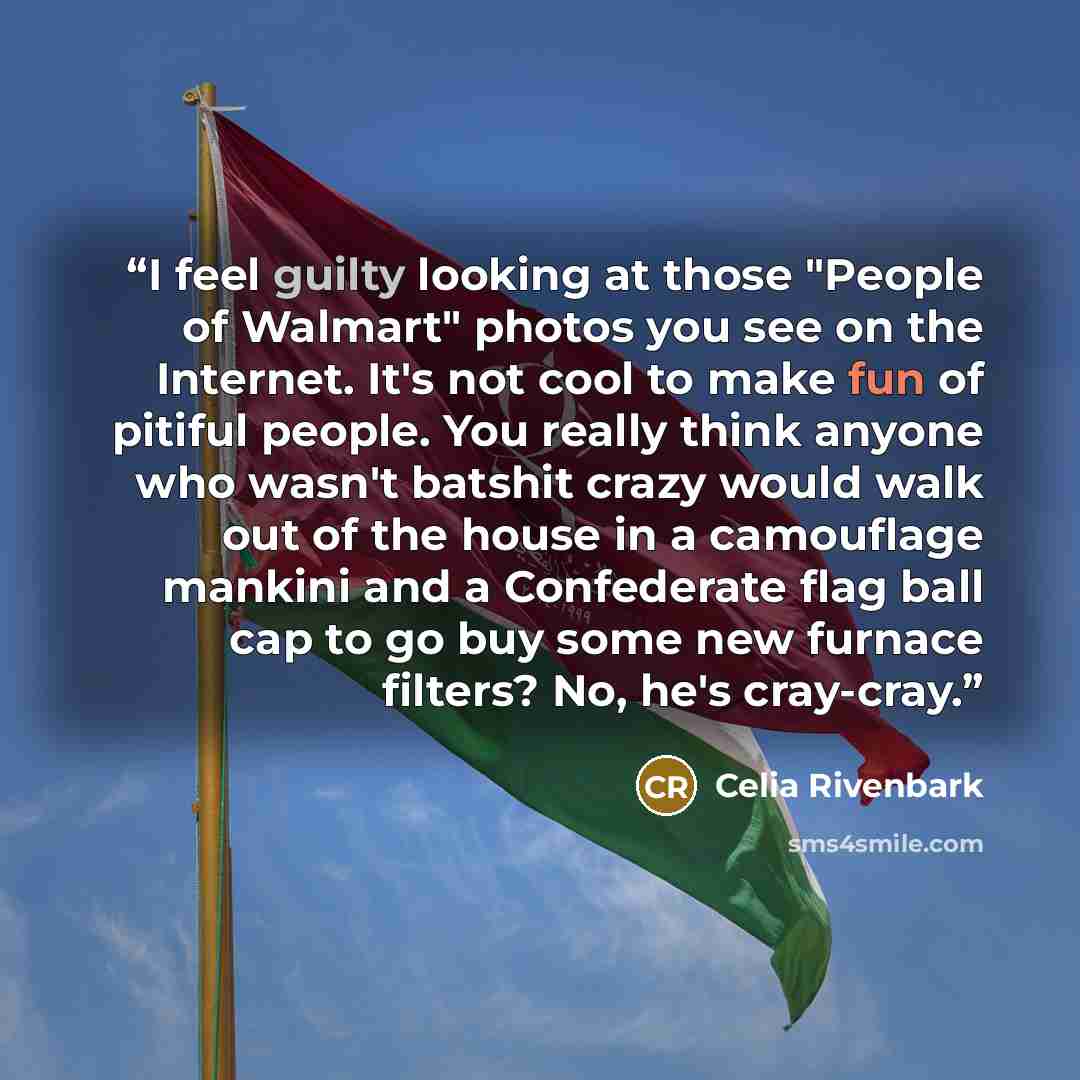 “I feel guilty looking at those "People of Walmart" photos you see on the Internet. It's not cool to make fun of pitiful people. You really think anyone who wasn't batshit crazy would walk out of the house in a camouflage mankini and a Confederate flag ball cap to go buy some new furnace filters?…” quote by Celia Rivenbark