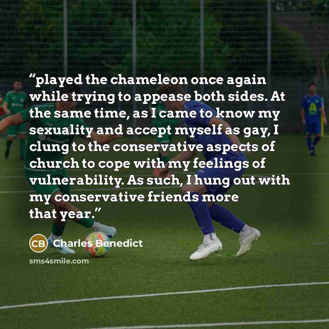 “played the chameleon once again while trying to appease both sides. At the same time, as I came to know my sexuality and accept myself as gay, I clung to the conservative aspects of church to cope with my feelings of vulnerability. As such, I hung out with my conservative friends more that year.” quote by Charles Benedict