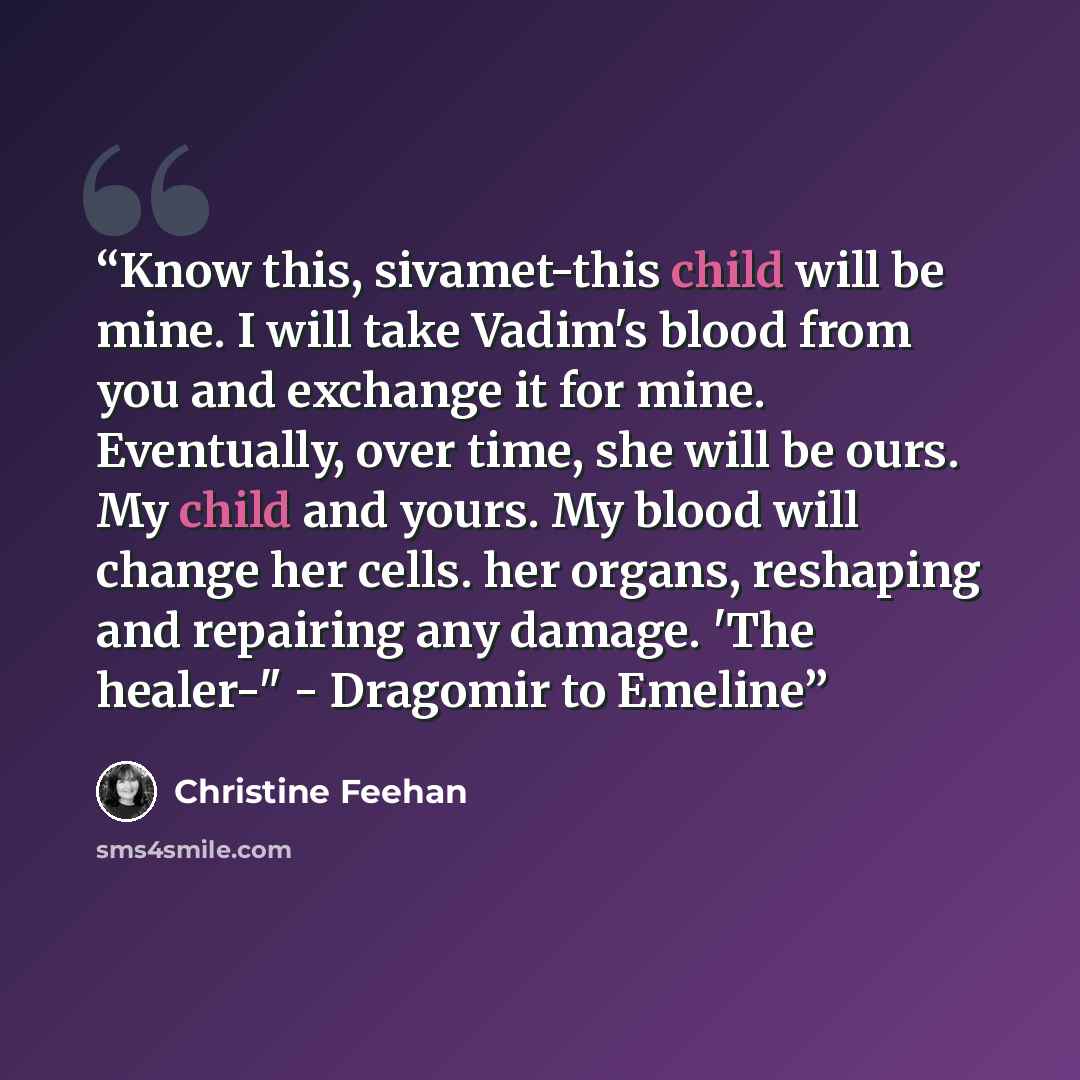 “Know this, sivamet-this child will be mine. I will take Vadim's blood from you and exchange it for mine. Eventually, over time, she will be ours. My child and yours. My blood will change her cells. her organs, reshaping and repairing any damage. 'The healer-" - Dragomir to Emeline” quote by Christine Feehan