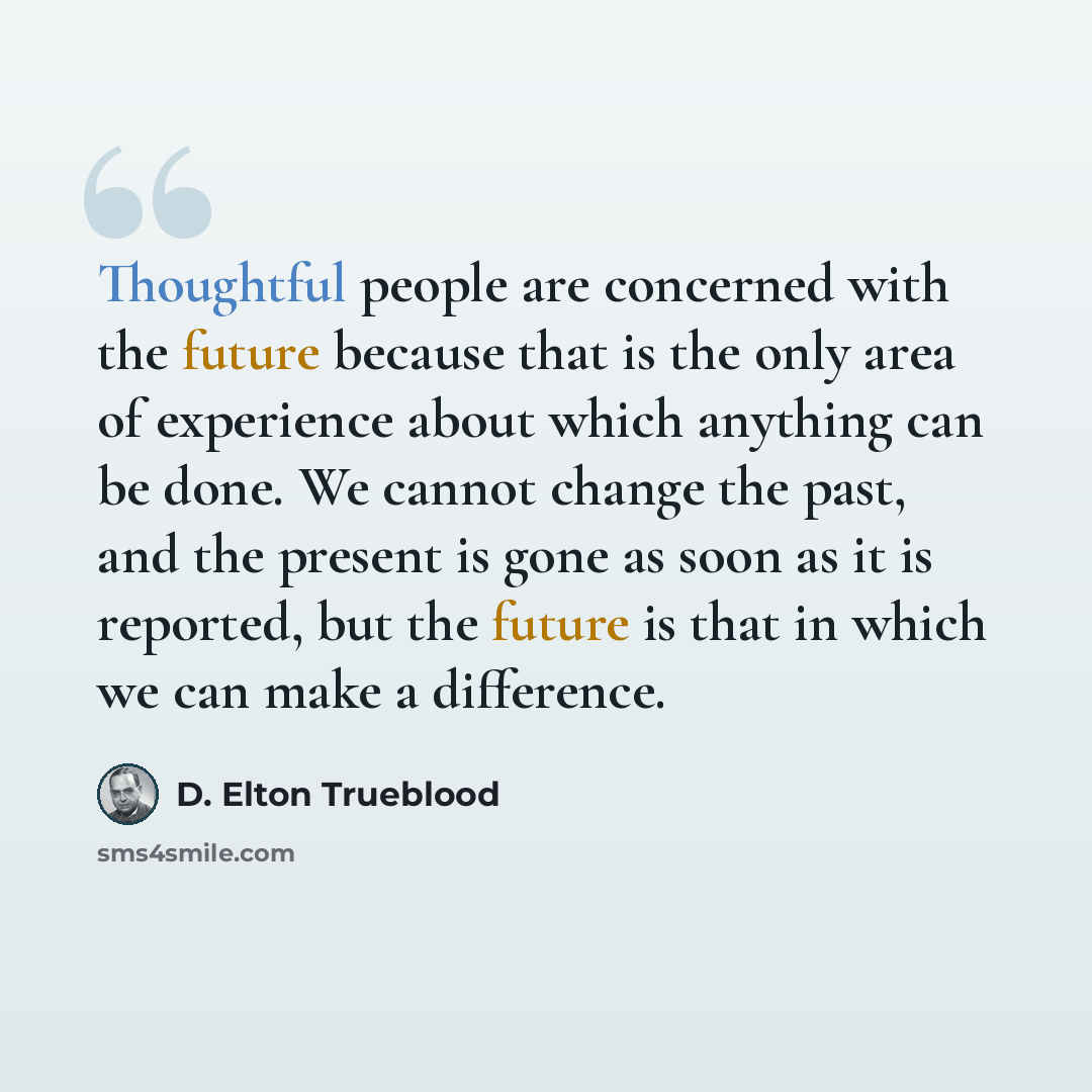 “Thoughtful people are concerned with the future because that is the only area of experience about which anything can be done. We cannot change the past, and the present is gone as soon as it is reported, but the future is that in which we can make a difference.” quote by D. Elton Trueblood