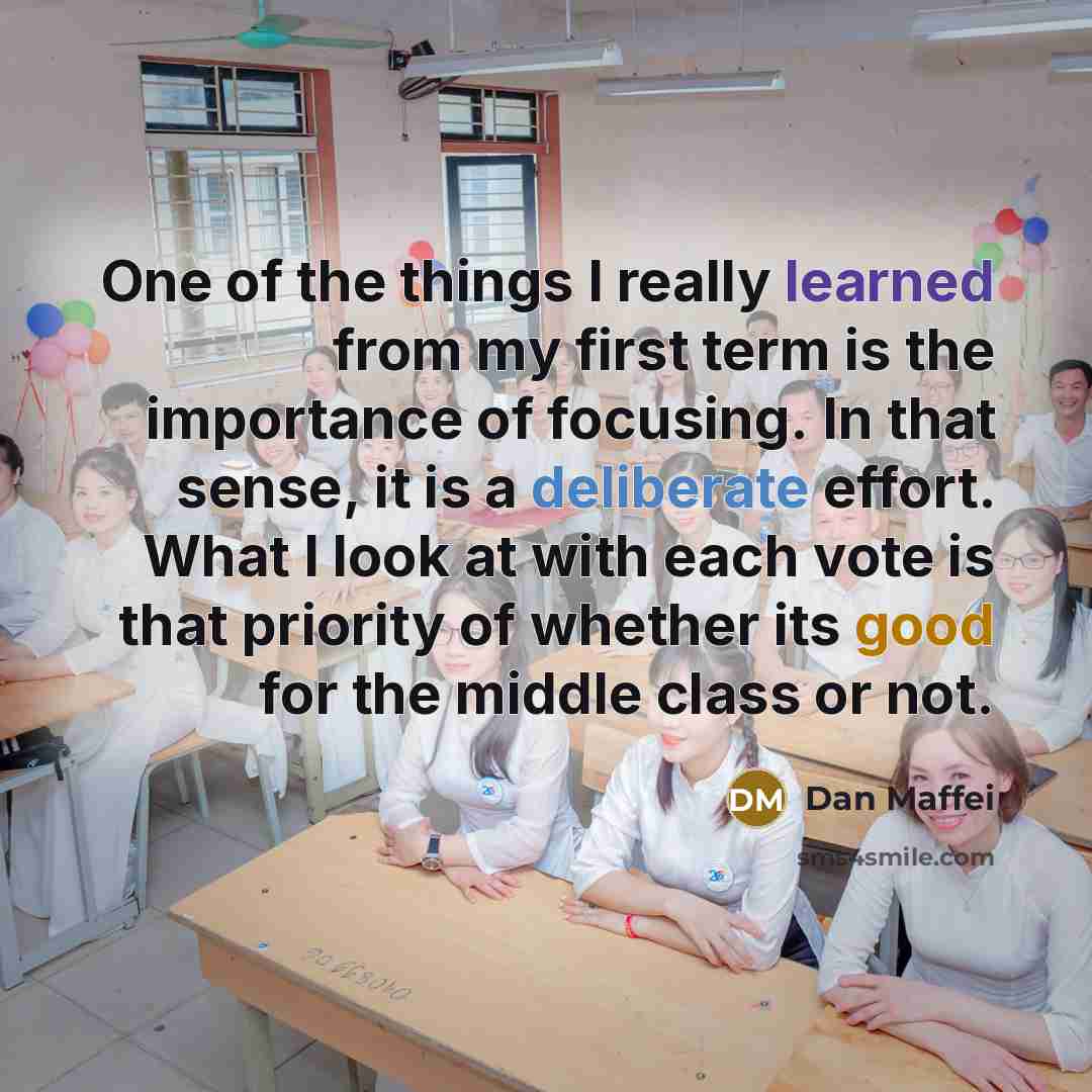 “One of the things I really learned from my first term is the importance of focusing. In that sense, it is a deliberate effort. What I look at with each vote is that priority of whether its good for the middle class or not.” quote by Dan Maffei