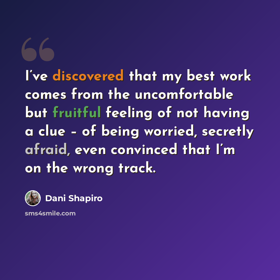 “I’ve discovered that my best work comes from the uncomfortable but fruitful feeling of not having a clue – of being worried, secretly afraid, even convinced that I’m on the wrong track.” quote by Dani Shapiro