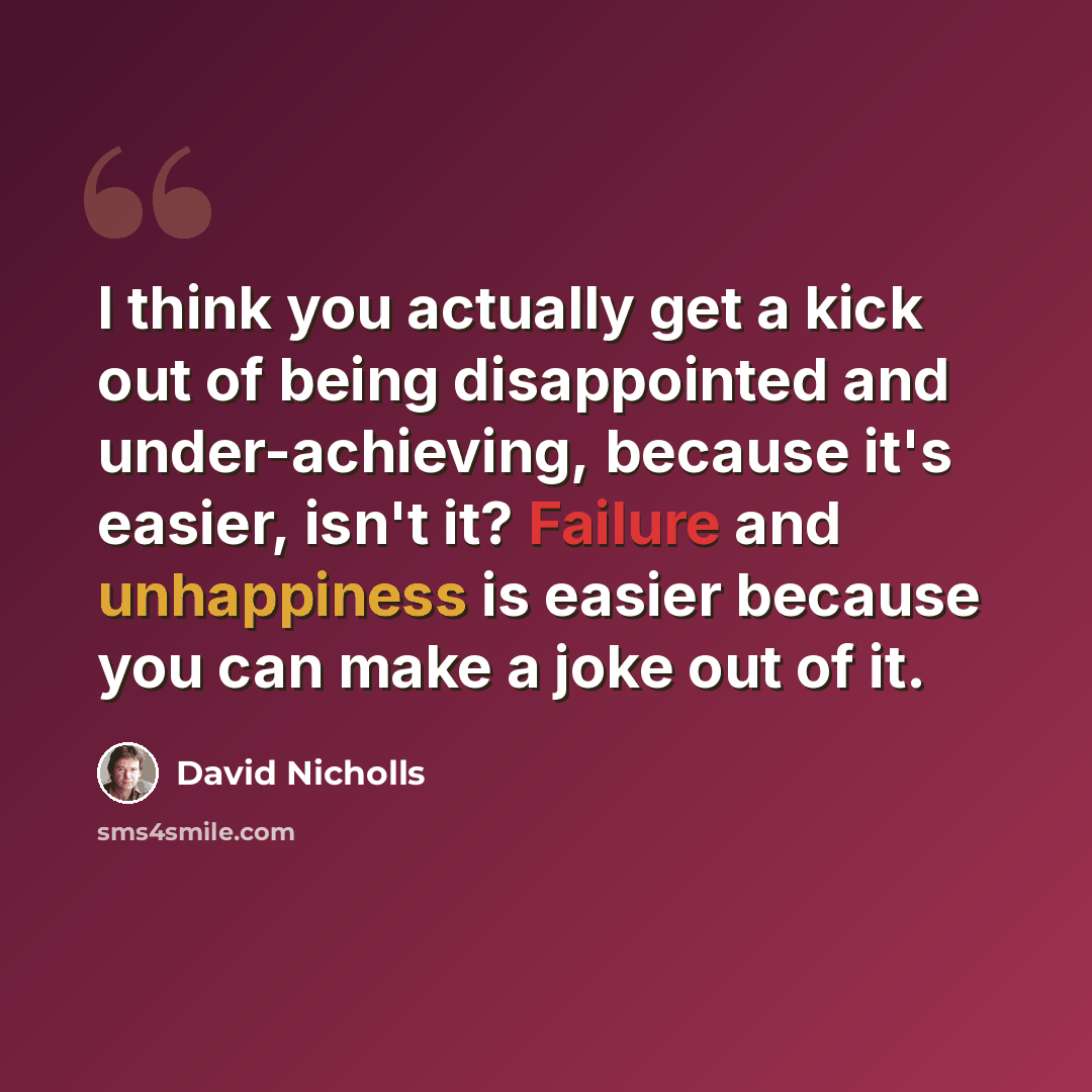 “I think you actually get a kick out of being disappointed and under-achieving, because it's easier, isn't it? Failure and unhappiness is easier because you can make a joke out of it.” quote by David Nicholls