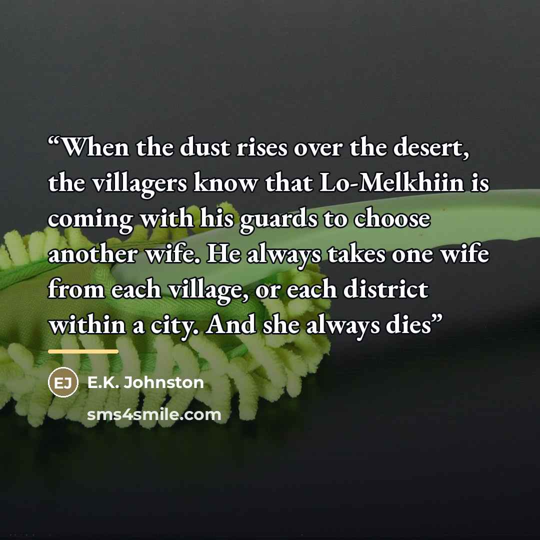 “When the dust rises over the desert, the villagers know that Lo-Melkhiin is coming with his guards to choose another wife. He always takes one wife from each village, or each district within a city. And she always dies” quote by E.K. Johnston
