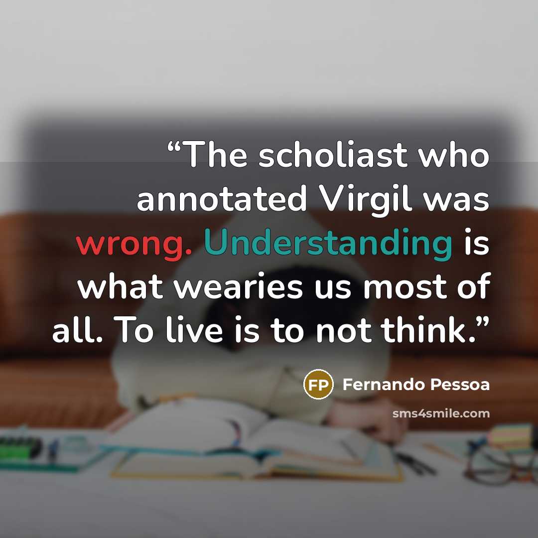 “The scholiast who annotated Virgil was wrong. Understanding is what wearies us most of all. To live is to not think.” quote by Fernando Pessoa