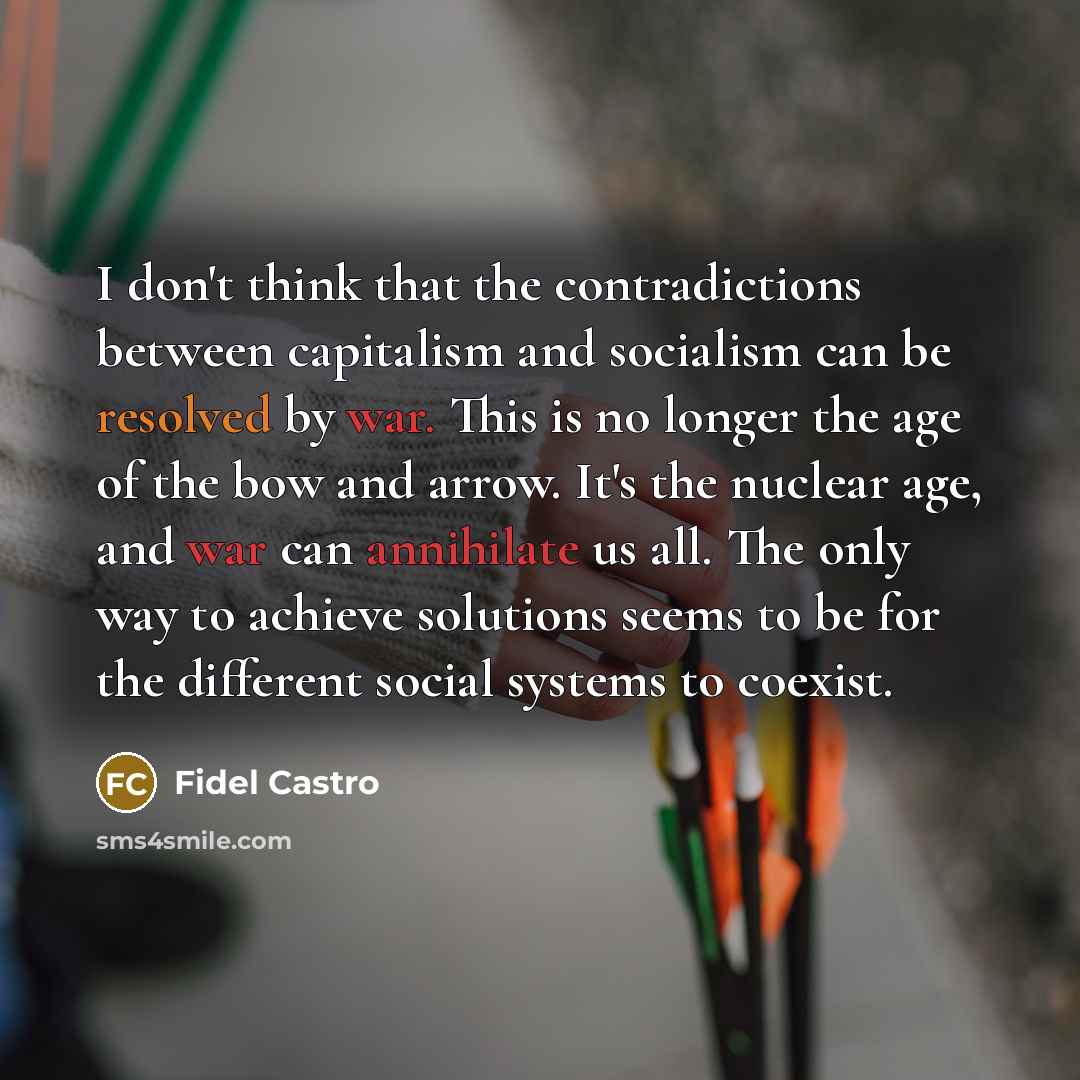“I don't think that the contradictions between capitalism and socialism can be resolved by war. This is no longer the age of the bow and arrow. It's the nuclear age, and war can annihilate us all. The only way to achieve solutions seems to be for the different social systems to coexist.” quote by Fidel Castro