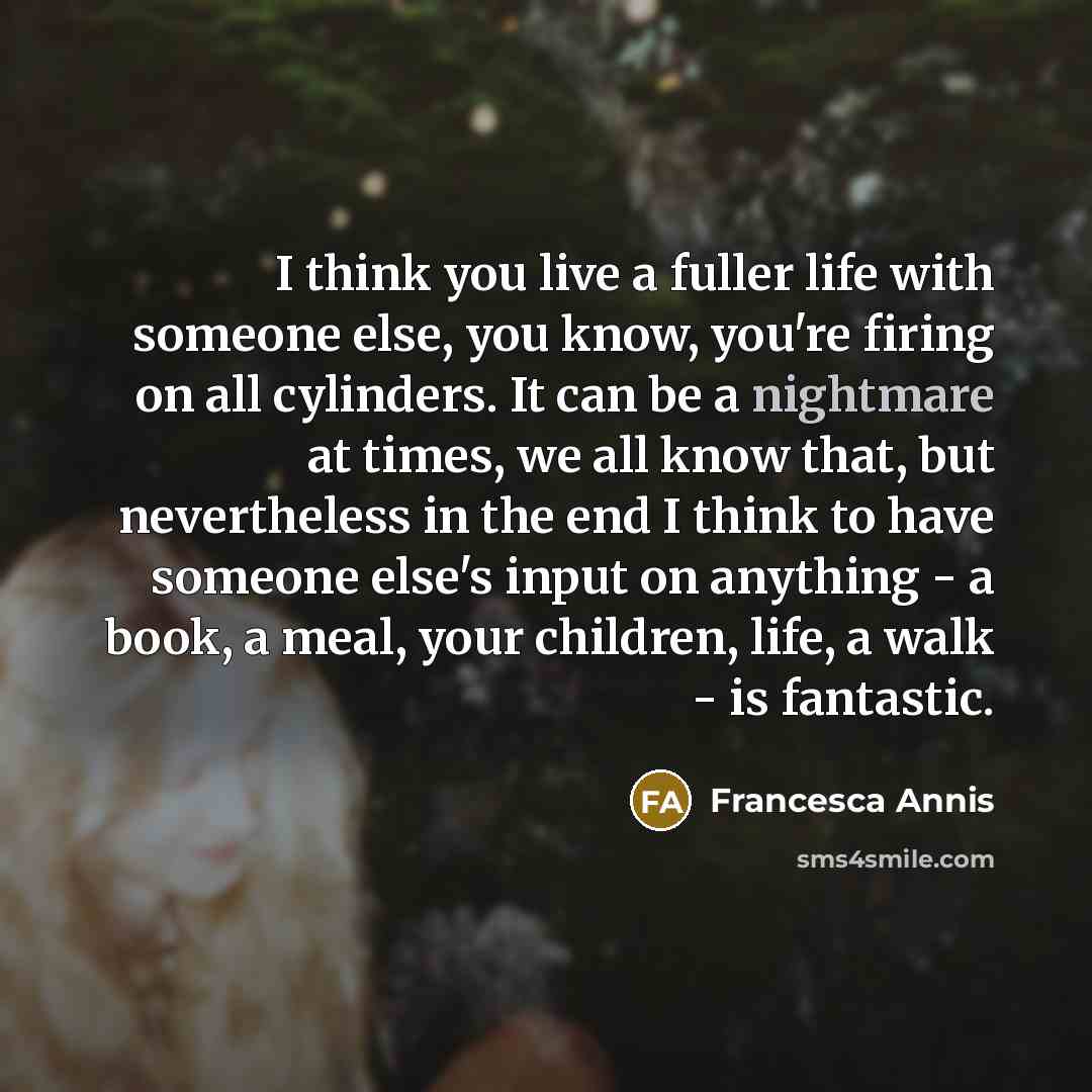 “I think you live a fuller life with someone else, you know, you're firing on all cylinders. It can be a nightmare at times, we all know that, but nevertheless in the end I think to have someone else's input on anything - a book, a meal, your children, life, a walk - is fantastic.” quote by Francesca Annis