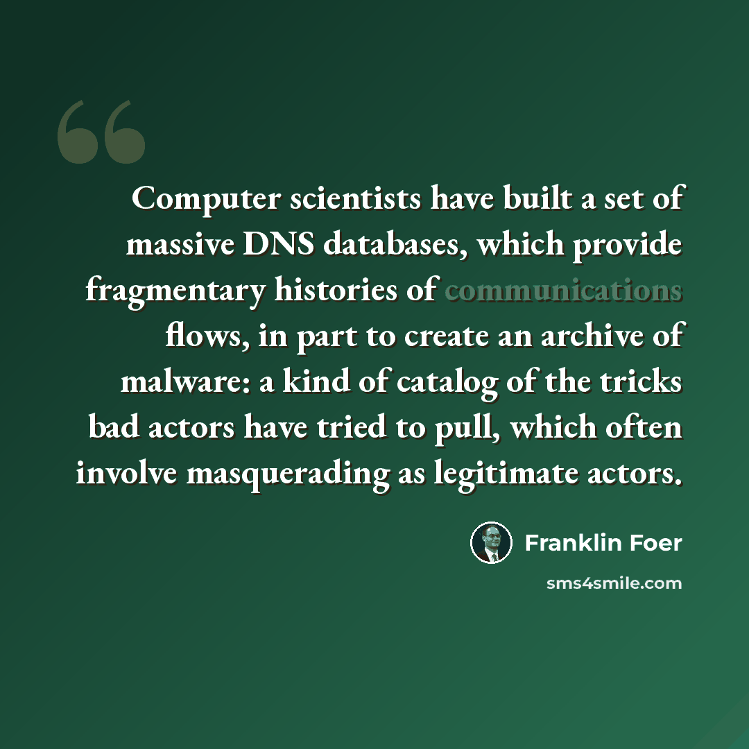 “Computer scientists have built a set of massive DNS databases, which provide fragmentary histories of communications flows, in part to create an archive of malware: a kind of catalog of the tricks bad actors have tried to pull, which often involve masquerading as legitimate actors.” quote by Franklin Foer