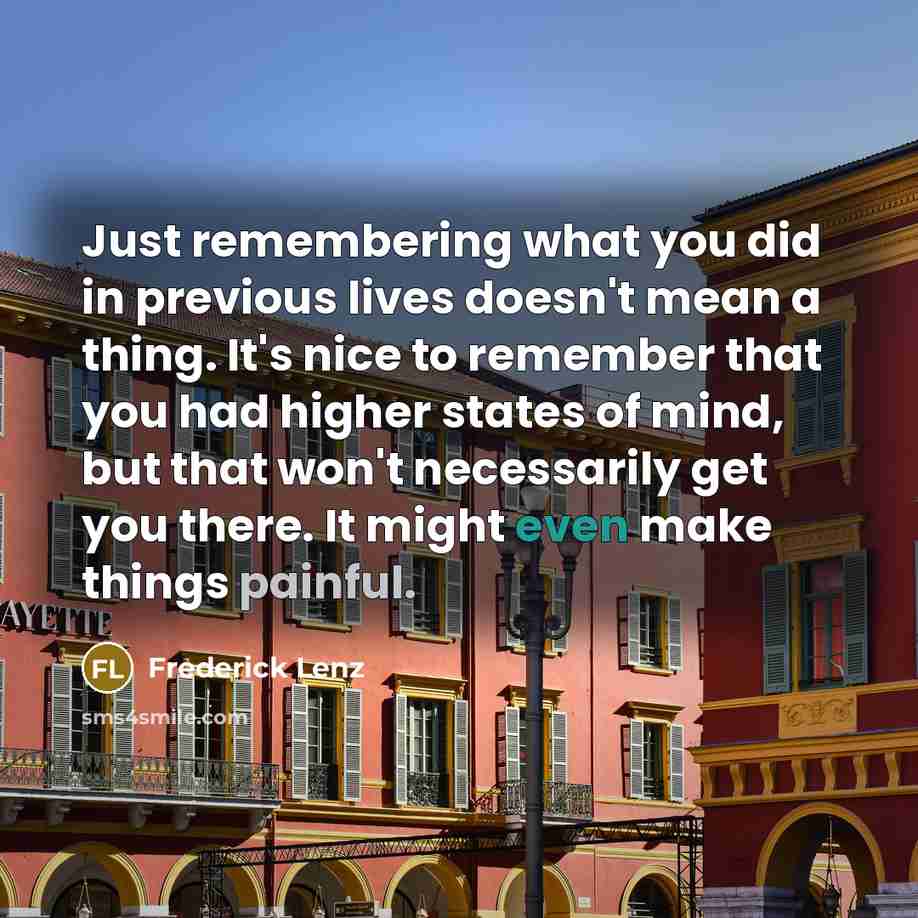 “Just remembering what you did in previous lives doesn't mean a thing. It's nice to remember that you had higher states of mind, but that won't necessarily get you there. It might even make things painful.” quote by Frederick Lenz