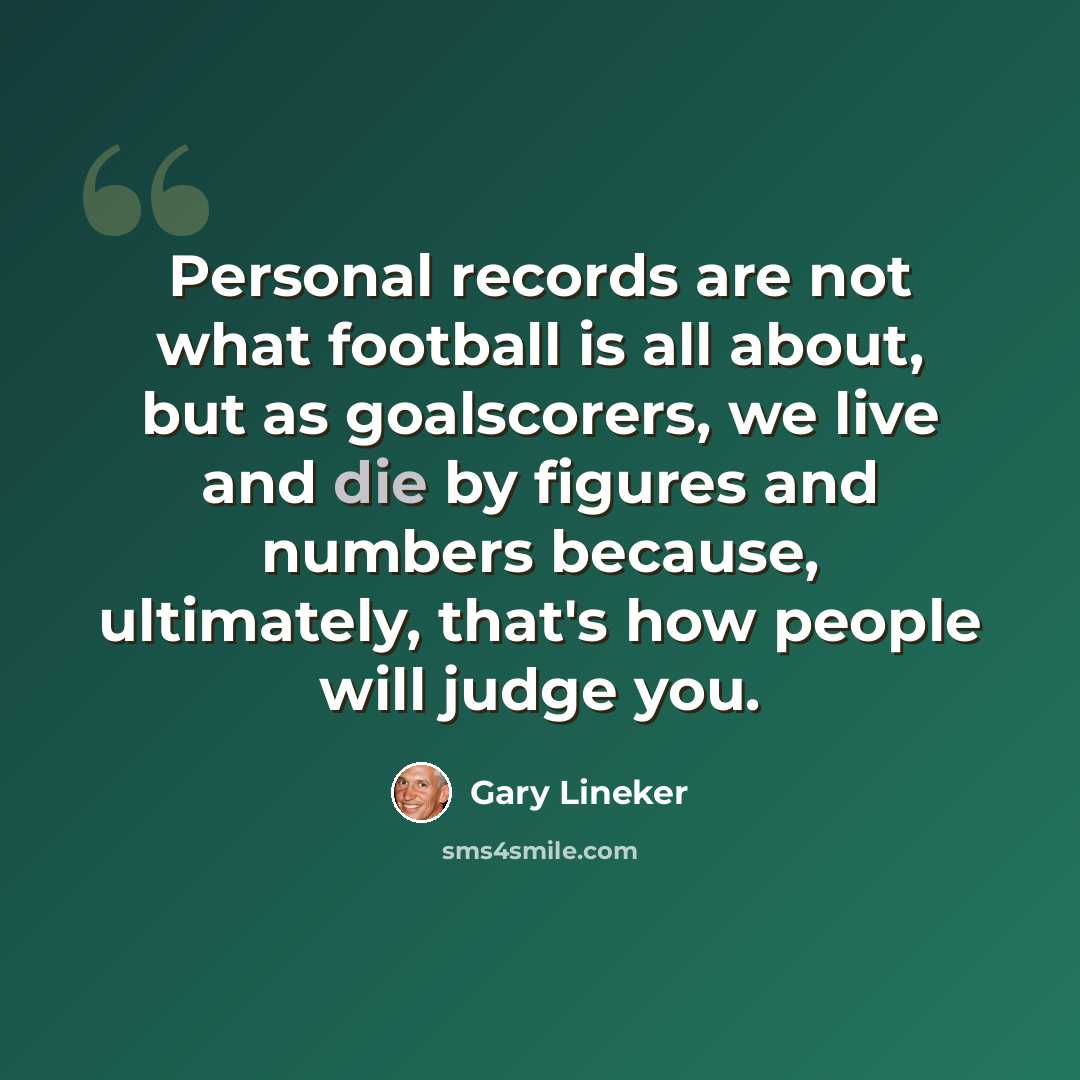“Personal records are not what football is all about, but as goalscorers, we live and die by figures and numbers because, ultimately, that's how people will judge you.” quote by Gary Lineker