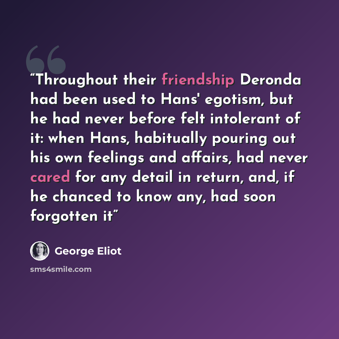 “Throughout their friendship Deronda had been used to Hans' egotism, but he had never before felt intolerant of it: when Hans, habitually pouring out his own feelings and affairs, had never cared for any detail in return, and, if he chanced to know any, had soon forgotten it” quote by George Eliot