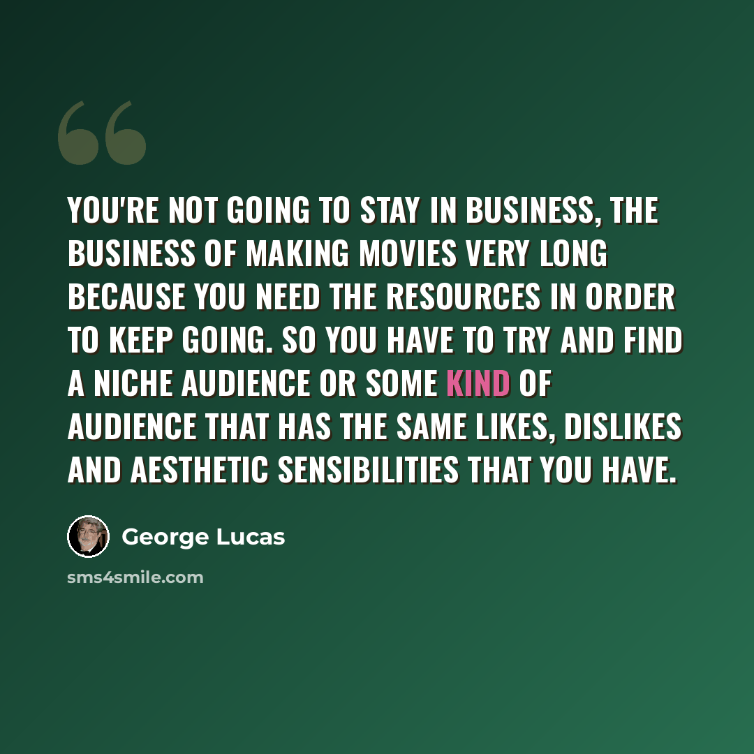 “You're not going to stay in business, the business of making movies very long because you need the resources in order to keep going. So you have to try and find a niche audience or some kind of audience that has the same likes, dislikes and aesthetic sensibilities that you have.” quote by George Lucas