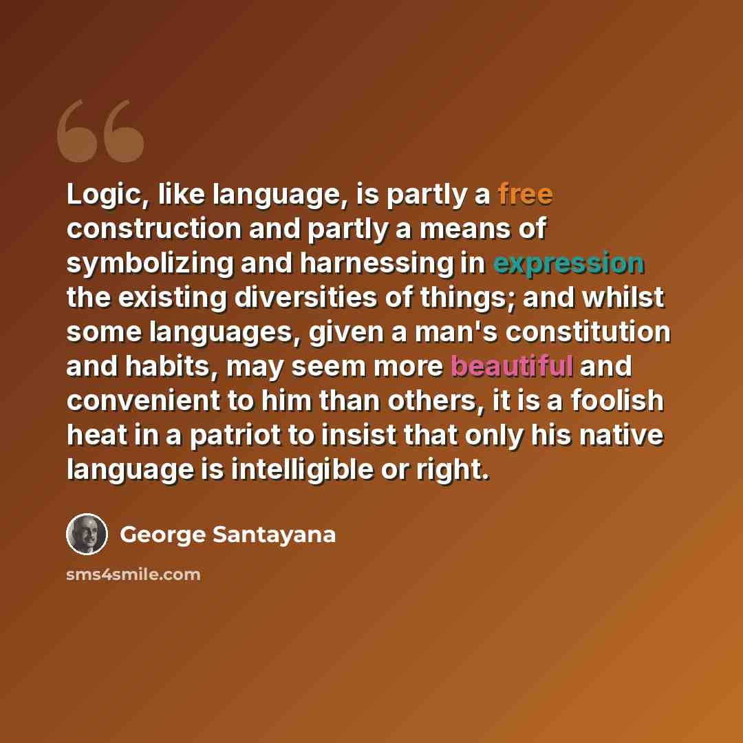 “Logic, like language, is partly a free construction and partly a means of symbolizing and harnessing in expression the existing diversities of things; and whilst some languages, given a man's constitution and habits, may seem more beautiful and convenient to him than others, it is a foolish heat…” quote by George Santayana