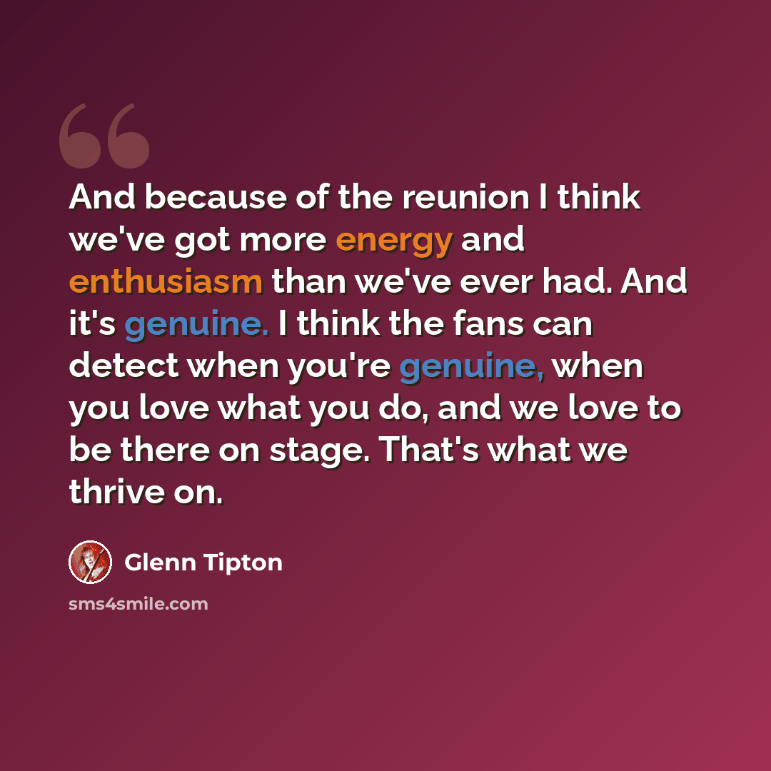 “And because of the reunion I think we've got more energy and enthusiasm than we've ever had. And it's genuine. I think the fans can detect when you're genuine, when you love what you do, and we love to be there on stage. That's what we thrive on.” quote by Glenn Tipton