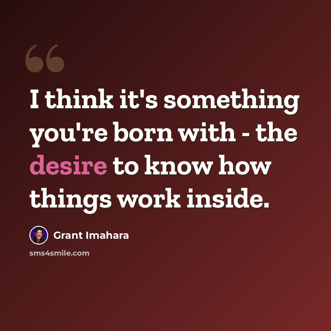 “I think it's something you're born with - the desire to know how things work inside.” quote by Grant Imahara