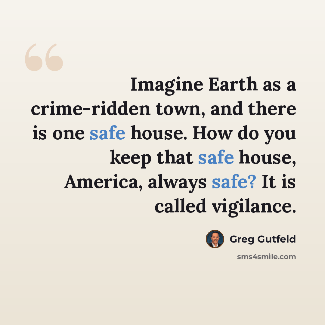 “Imagine Earth as a crime-ridden town, and there is one safe house. How do you keep that safe house, America, always safe? It is called vigilance.” quote by Greg Gutfeld