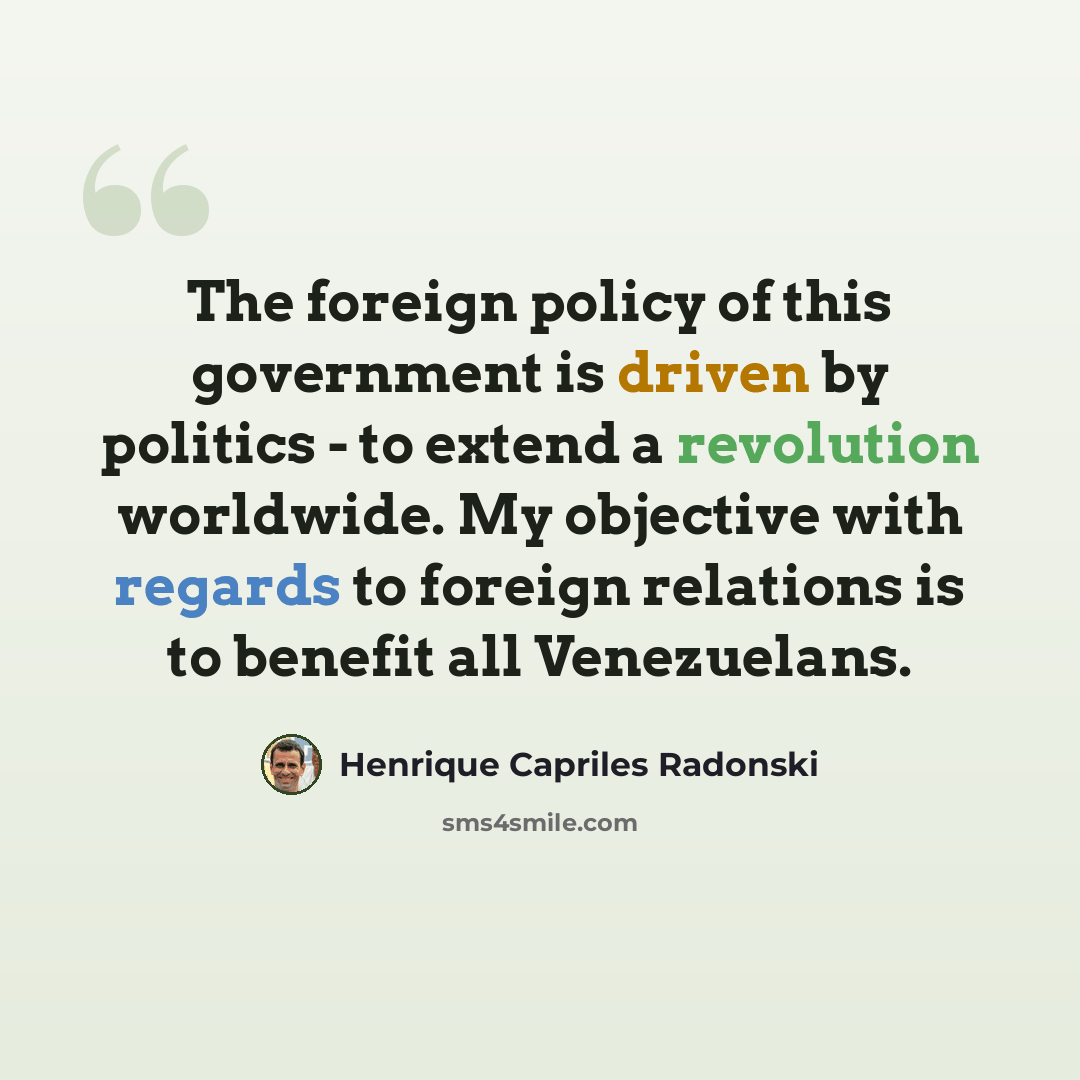 “The foreign policy of this government is driven by politics - to extend a revolution worldwide. My objective with regards to foreign relations is to benefit all Venezuelans.” quote by Henrique Capriles Radonski
