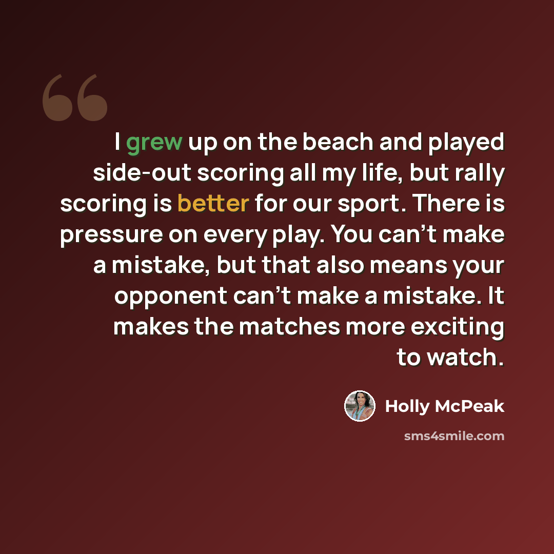 “I grew up on the beach and played side-out scoring all my life, but rally scoring is better for our sport. There is pressure on every play. You can't make a mistake, but that also means your opponent can't make a mistake. It makes the matches more exciting to watch.” quote by Holly McPeak