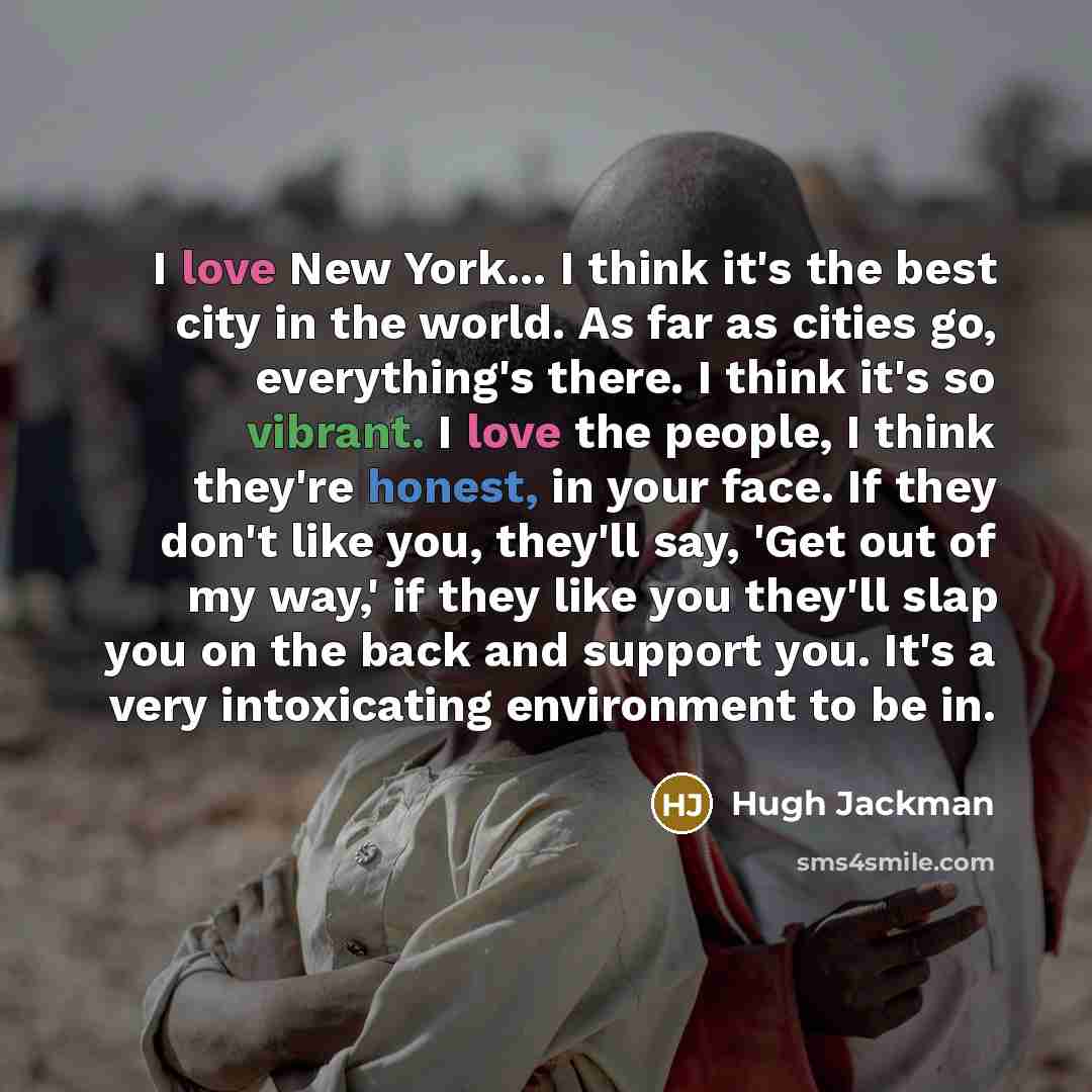 “I love New York... I think it's the best city in the world. As far as cities go, everything's there. I think it's so vibrant. I love the people, I think they're honest, in your face. If they don't like you, they'll say, 'Get out of my way,' if they like you they'll slap you on the back and support…” quote by Hugh Jackman