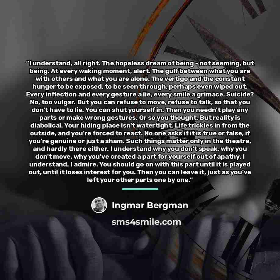 “I understand, all right. The hopeless dream of being - not seeming, but being. At every waking moment, alert. The gulf between what you are with others and what you are alone. The vertigo and the constant hunger to be exposed, to be seen through, perhaps even wiped out. Every inflection and every…” quote by Ingmar Bergman