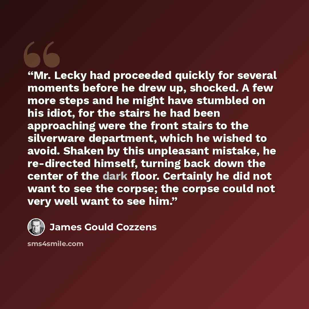“Mr. Lecky had proceeded quickly for several moments before he drew up, shocked. A few more steps and he might have stumbled on his idiot, for the stairs he had been approaching were the front stairs to the silverware department, which he wished to avoid. Shaken by this unpleasant mistake, he…” quote by James Gould Cozzens