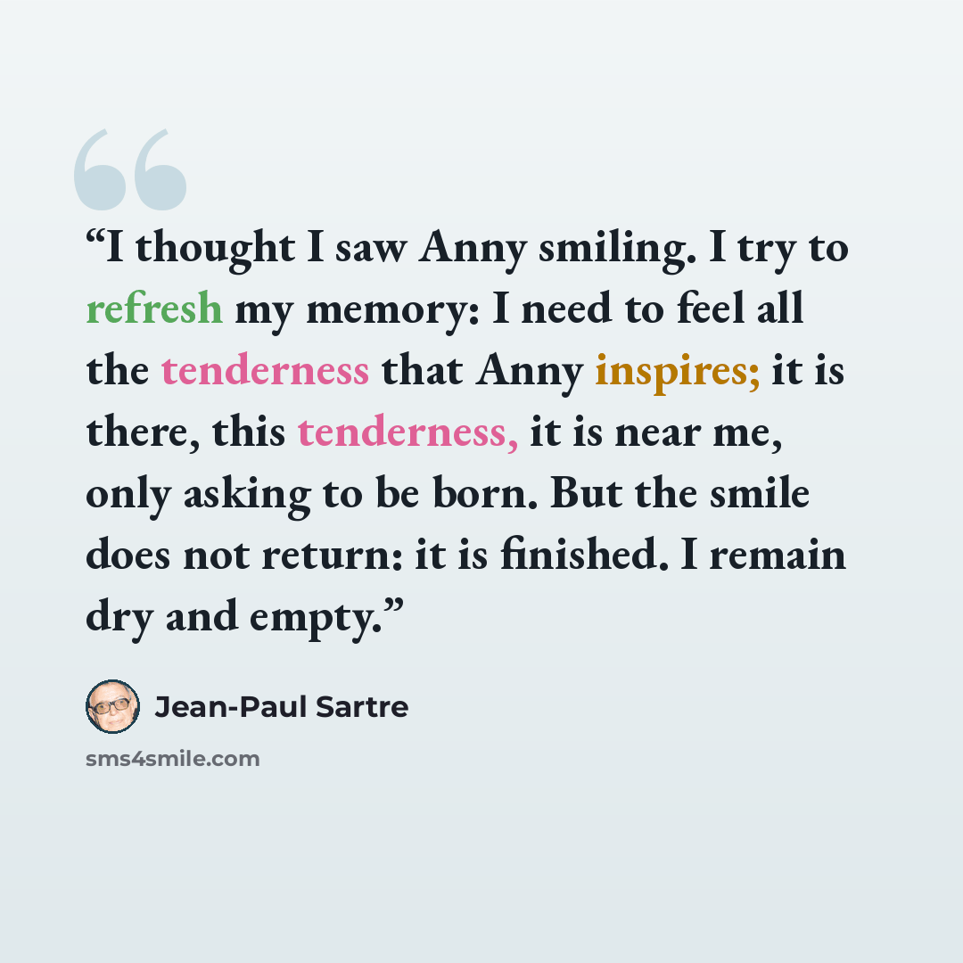 “I thought I saw Anny smiling. I try to refresh my memory: I need to feel all the tenderness that Anny inspires; it is there, this tenderness, it is near me, only asking to be born. But the smile does not return: it is finished. I remain dry and empty.” quote by Jean-Paul Sartre