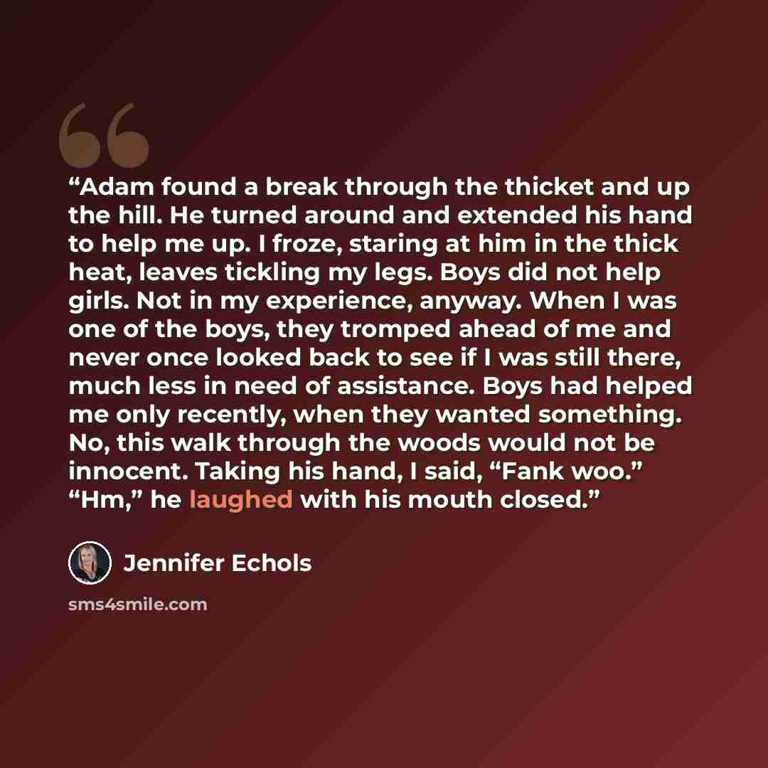 “Adam found a break through the thicket and up the hill. He turned around and extended his hand to help me up. I froze, staring at him in the thick heat, leaves tickling my legs. Boys did not help girls. Not in my experience, anyway. When I was one of the boys, they tromped ahead of me and never…” quote by Jennifer Echols