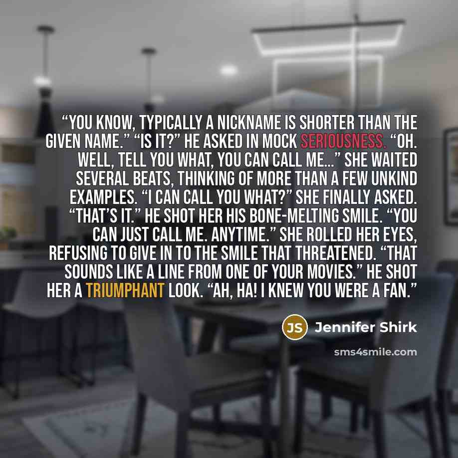 “You know, typically a nickname is shorter than the given name.” “Is it?” he asked in mock seriousness. “Oh. Well, tell you what, you can call me…” She waited several beats, thinking of more than a few unkind examples. “I can call you what?” she finally asked. “That’s it.” He shot her his…” quote by Jennifer Shirk