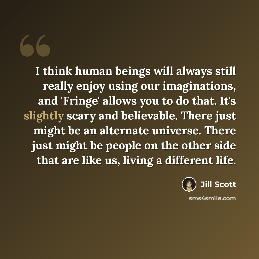 “I think human beings will always still really enjoy using our imaginations, and 'Fringe' allows you to do that. It's slightly scary and believable. There just might be an alternate universe. There just might be people on the other side that are like us, living a different life.” quote by Jill Scott