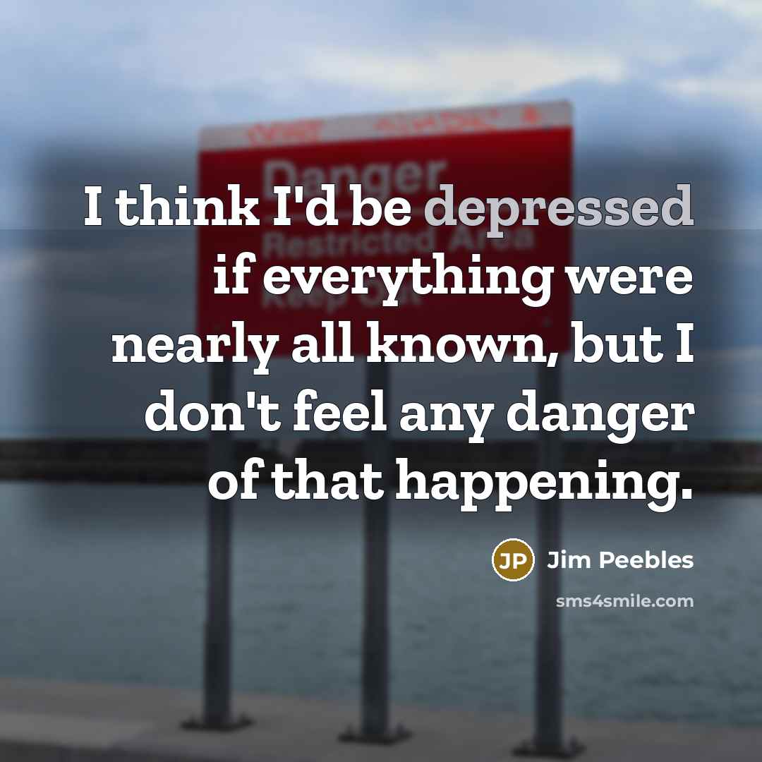 “I think I'd be depressed if everything were nearly all known, but I don't feel any danger of that happening.” quote by Jim Peebles