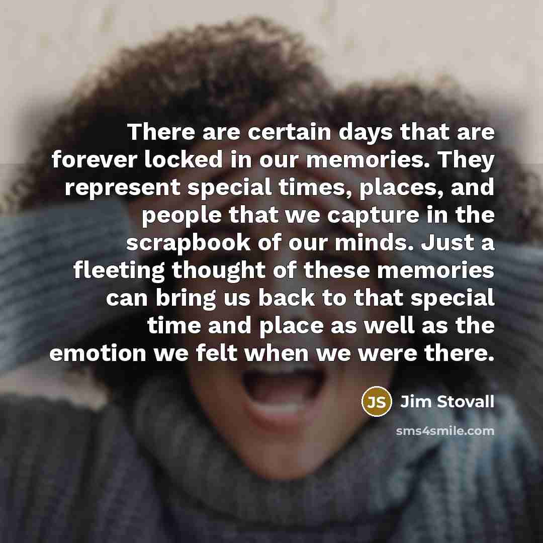 “There are certain days that are forever locked in our memories. They represent special times, places, and people that we capture in the scrapbook of our minds. Just a fleeting thought of these memories can bring us back to that special time and place as well as the emotion we felt when we were…” quote by Jim Stovall