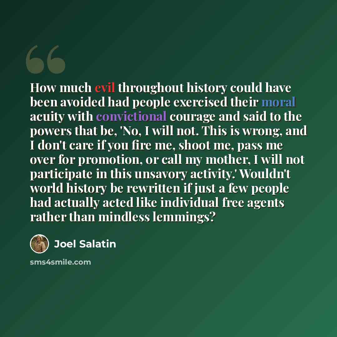 “How much evil throughout history could have been avoided had people exercised their moral acuity with convictional courage and said to the powers that be, 'No, I will not. This is wrong, and I don't care if you fire me, shoot me, pass me over for promotion, or call my mother, I will not…” quote by Joel Salatin
