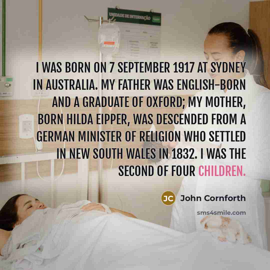“I was born on 7 September 1917 at Sydney in Australia. My father was English-born and a graduate of Oxford; my mother, born Hilda Eipper, was descended from a German minister of religion who settled in New South Wales in 1832. I was the second of four children.” quote by John Cornforth